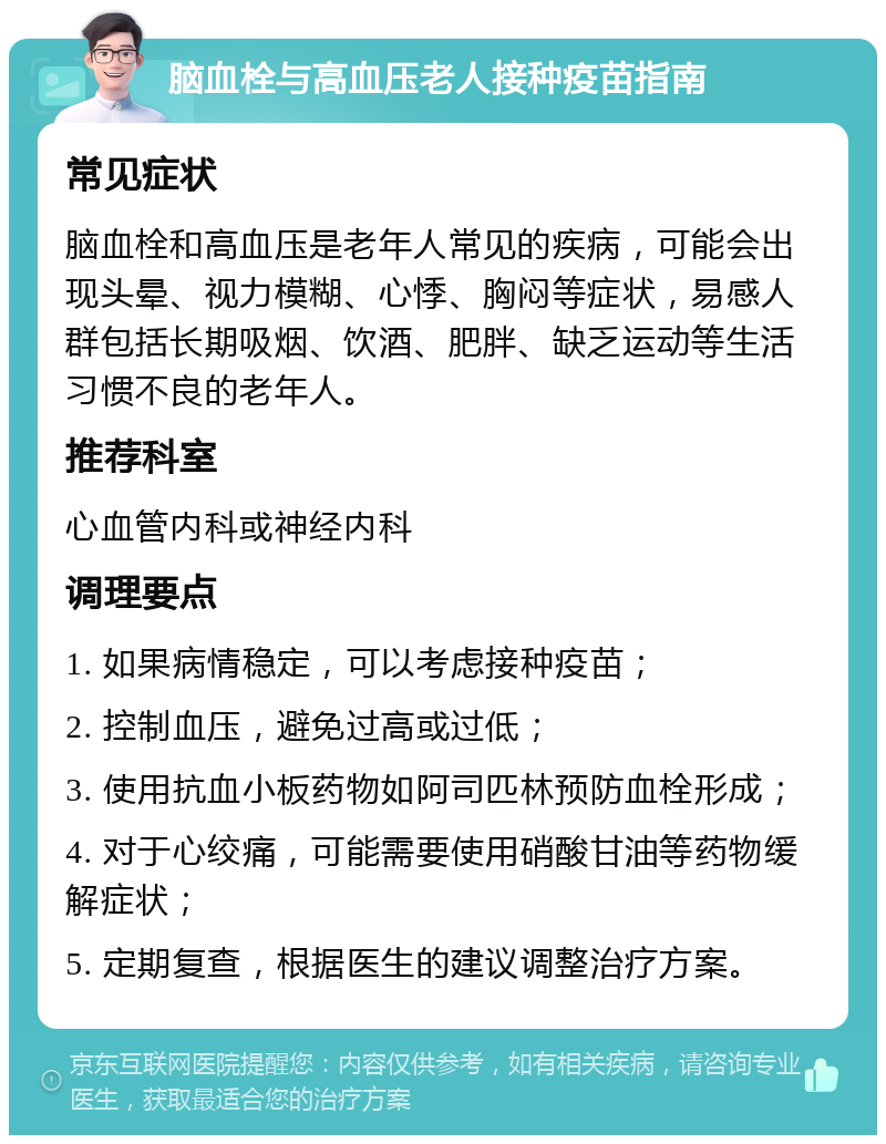 脑血栓与高血压老人接种疫苗指南 常见症状 脑血栓和高血压是老年人常见的疾病，可能会出现头晕、视力模糊、心悸、胸闷等症状，易感人群包括长期吸烟、饮酒、肥胖、缺乏运动等生活习惯不良的老年人。 推荐科室 心血管内科或神经内科 调理要点 1. 如果病情稳定，可以考虑接种疫苗； 2. 控制血压，避免过高或过低； 3. 使用抗血小板药物如阿司匹林预防血栓形成； 4. 对于心绞痛，可能需要使用硝酸甘油等药物缓解症状； 5. 定期复查，根据医生的建议调整治疗方案。