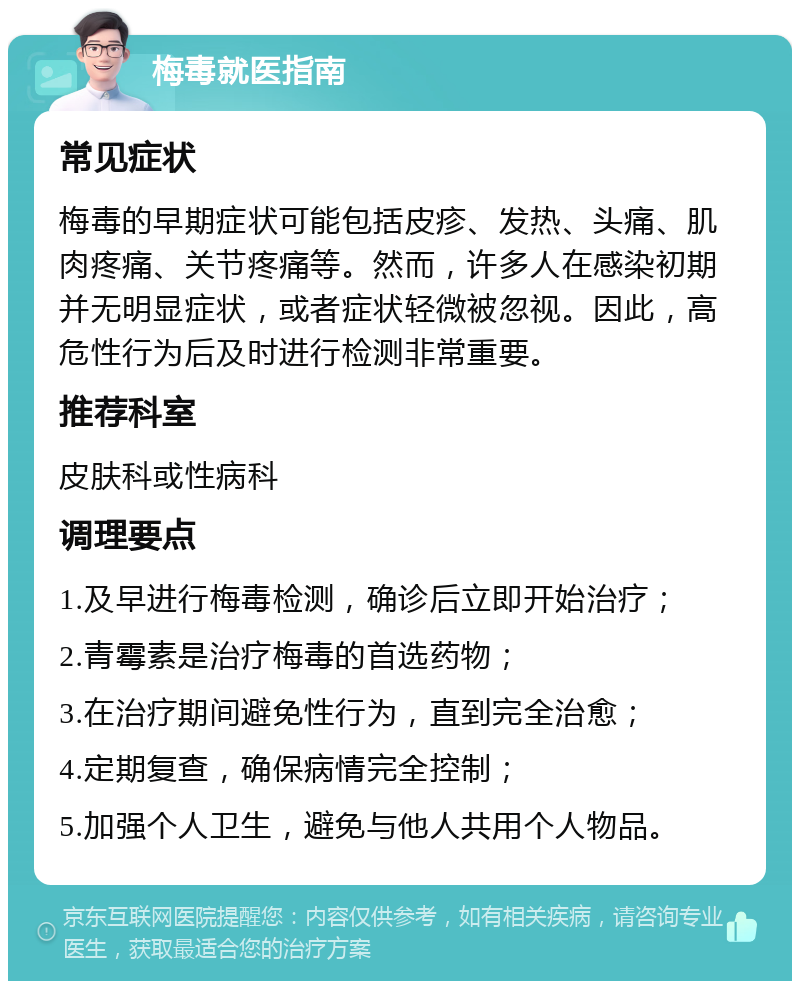 梅毒就医指南 常见症状 梅毒的早期症状可能包括皮疹、发热、头痛、肌肉疼痛、关节疼痛等。然而，许多人在感染初期并无明显症状，或者症状轻微被忽视。因此，高危性行为后及时进行检测非常重要。 推荐科室 皮肤科或性病科 调理要点 1.及早进行梅毒检测，确诊后立即开始治疗； 2.青霉素是治疗梅毒的首选药物； 3.在治疗期间避免性行为，直到完全治愈； 4.定期复查，确保病情完全控制； 5.加强个人卫生，避免与他人共用个人物品。