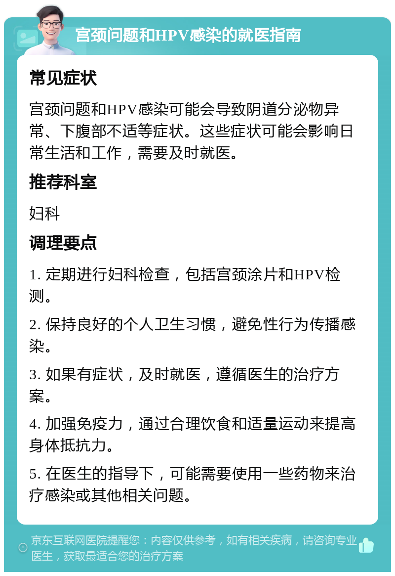 宫颈问题和HPV感染的就医指南 常见症状 宫颈问题和HPV感染可能会导致阴道分泌物异常、下腹部不适等症状。这些症状可能会影响日常生活和工作，需要及时就医。 推荐科室 妇科 调理要点 1. 定期进行妇科检查，包括宫颈涂片和HPV检测。 2. 保持良好的个人卫生习惯，避免性行为传播感染。 3. 如果有症状，及时就医，遵循医生的治疗方案。 4. 加强免疫力，通过合理饮食和适量运动来提高身体抵抗力。 5. 在医生的指导下，可能需要使用一些药物来治疗感染或其他相关问题。