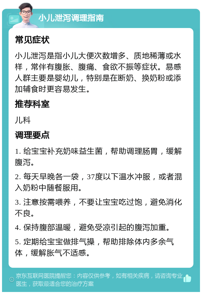 小儿泄泻调理指南 常见症状 小儿泄泻是指小儿大便次数增多、质地稀薄或水样，常伴有腹胀、腹痛、食欲不振等症状。易感人群主要是婴幼儿，特别是在断奶、换奶粉或添加辅食时更容易发生。 推荐科室 儿科 调理要点 1. 给宝宝补充奶味益生菌，帮助调理肠胃，缓解腹泻。 2. 每天早晚各一袋，37度以下温水冲服，或者混入奶粉中随餐服用。 3. 注意按需喂养，不要让宝宝吃过饱，避免消化不良。 4. 保持腹部温暖，避免受凉引起的腹泻加重。 5. 定期给宝宝做排气操，帮助排除体内多余气体，缓解胀气不适感。