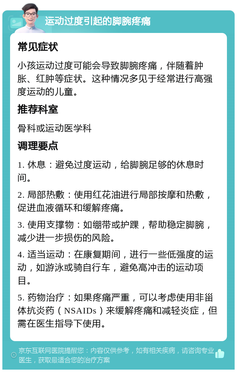 运动过度引起的脚腕疼痛 常见症状 小孩运动过度可能会导致脚腕疼痛，伴随着肿胀、红肿等症状。这种情况多见于经常进行高强度运动的儿童。 推荐科室 骨科或运动医学科 调理要点 1. 休息：避免过度运动，给脚腕足够的休息时间。 2. 局部热敷：使用红花油进行局部按摩和热敷，促进血液循环和缓解疼痛。 3. 使用支撑物：如绷带或护踝，帮助稳定脚腕，减少进一步损伤的风险。 4. 适当运动：在康复期间，进行一些低强度的运动，如游泳或骑自行车，避免高冲击的运动项目。 5. 药物治疗：如果疼痛严重，可以考虑使用非甾体抗炎药（NSAIDs）来缓解疼痛和减轻炎症，但需在医生指导下使用。