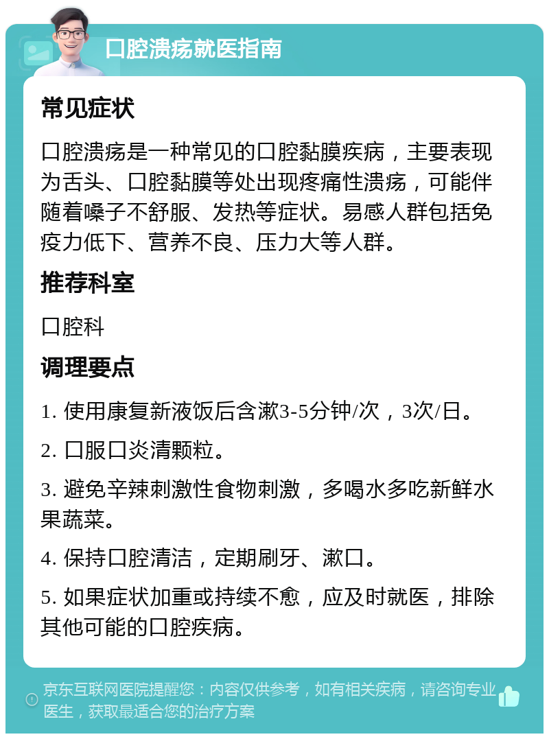 口腔溃疡就医指南 常见症状 口腔溃疡是一种常见的口腔黏膜疾病，主要表现为舌头、口腔黏膜等处出现疼痛性溃疡，可能伴随着嗓子不舒服、发热等症状。易感人群包括免疫力低下、营养不良、压力大等人群。 推荐科室 口腔科 调理要点 1. 使用康复新液饭后含漱3-5分钟/次，3次/日。 2. 口服口炎清颗粒。 3. 避免辛辣刺激性食物刺激，多喝水多吃新鲜水果蔬菜。 4. 保持口腔清洁，定期刷牙、漱口。 5. 如果症状加重或持续不愈，应及时就医，排除其他可能的口腔疾病。