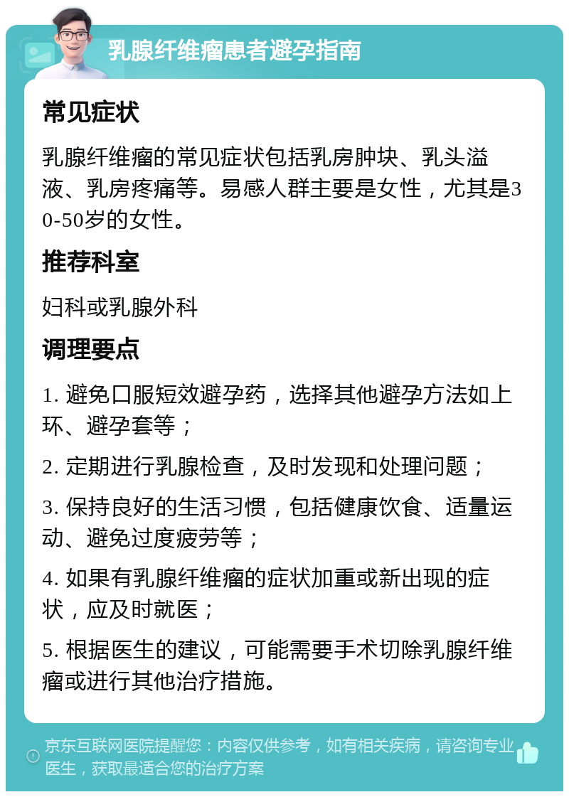 乳腺纤维瘤患者避孕指南 常见症状 乳腺纤维瘤的常见症状包括乳房肿块、乳头溢液、乳房疼痛等。易感人群主要是女性，尤其是30-50岁的女性。 推荐科室 妇科或乳腺外科 调理要点 1. 避免口服短效避孕药，选择其他避孕方法如上环、避孕套等； 2. 定期进行乳腺检查，及时发现和处理问题； 3. 保持良好的生活习惯，包括健康饮食、适量运动、避免过度疲劳等； 4. 如果有乳腺纤维瘤的症状加重或新出现的症状，应及时就医； 5. 根据医生的建议，可能需要手术切除乳腺纤维瘤或进行其他治疗措施。