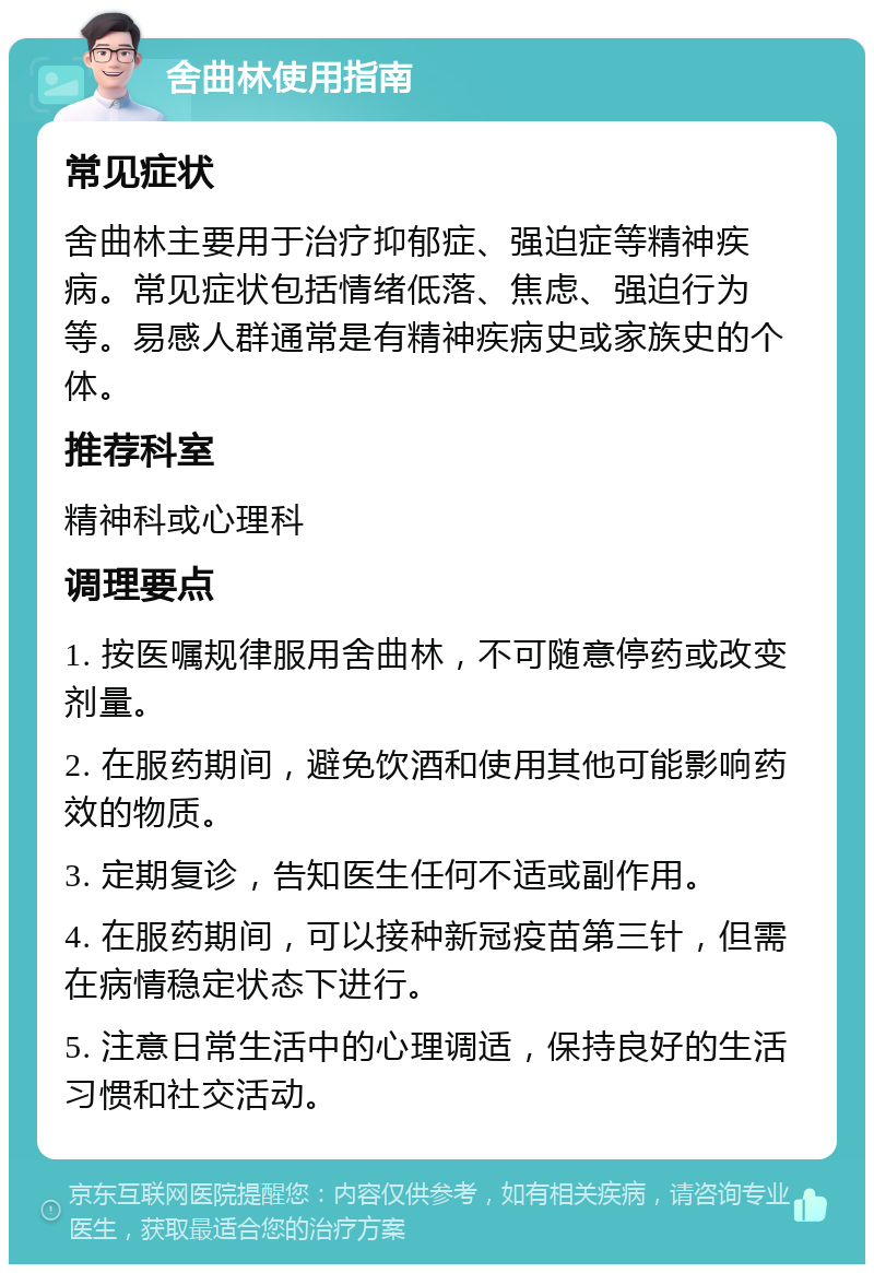 舍曲林使用指南 常见症状 舍曲林主要用于治疗抑郁症、强迫症等精神疾病。常见症状包括情绪低落、焦虑、强迫行为等。易感人群通常是有精神疾病史或家族史的个体。 推荐科室 精神科或心理科 调理要点 1. 按医嘱规律服用舍曲林，不可随意停药或改变剂量。 2. 在服药期间，避免饮酒和使用其他可能影响药效的物质。 3. 定期复诊，告知医生任何不适或副作用。 4. 在服药期间，可以接种新冠疫苗第三针，但需在病情稳定状态下进行。 5. 注意日常生活中的心理调适，保持良好的生活习惯和社交活动。