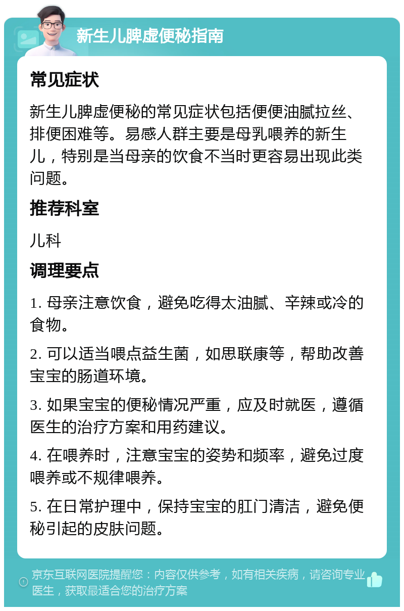 新生儿脾虚便秘指南 常见症状 新生儿脾虚便秘的常见症状包括便便油腻拉丝、排便困难等。易感人群主要是母乳喂养的新生儿，特别是当母亲的饮食不当时更容易出现此类问题。 推荐科室 儿科 调理要点 1. 母亲注意饮食，避免吃得太油腻、辛辣或冷的食物。 2. 可以适当喂点益生菌，如思联康等，帮助改善宝宝的肠道环境。 3. 如果宝宝的便秘情况严重，应及时就医，遵循医生的治疗方案和用药建议。 4. 在喂养时，注意宝宝的姿势和频率，避免过度喂养或不规律喂养。 5. 在日常护理中，保持宝宝的肛门清洁，避免便秘引起的皮肤问题。