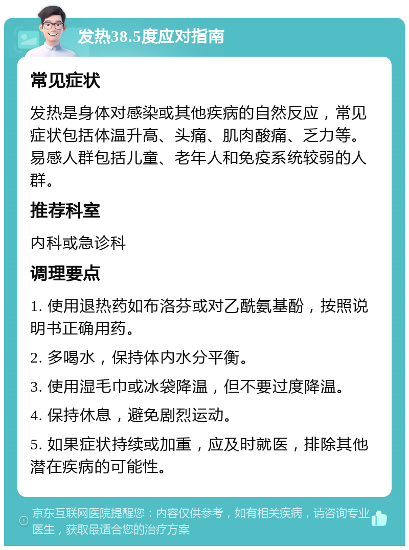 发热38.5度应对指南 常见症状 发热是身体对感染或其他疾病的自然反应，常见症状包括体温升高、头痛、肌肉酸痛、乏力等。易感人群包括儿童、老年人和免疫系统较弱的人群。 推荐科室 内科或急诊科 调理要点 1. 使用退热药如布洛芬或对乙酰氨基酚，按照说明书正确用药。 2. 多喝水，保持体内水分平衡。 3. 使用湿毛巾或冰袋降温，但不要过度降温。 4. 保持休息，避免剧烈运动。 5. 如果症状持续或加重，应及时就医，排除其他潜在疾病的可能性。