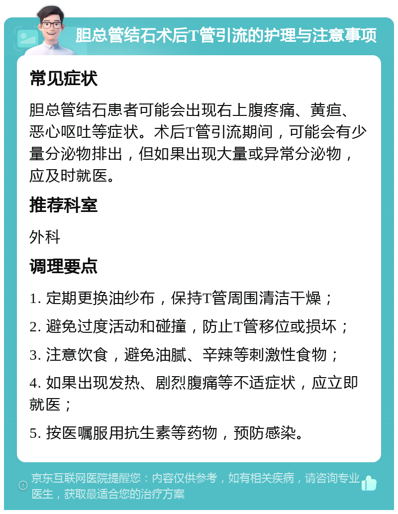 胆总管结石术后T管引流的护理与注意事项 常见症状 胆总管结石患者可能会出现右上腹疼痛、黄疸、恶心呕吐等症状。术后T管引流期间，可能会有少量分泌物排出，但如果出现大量或异常分泌物，应及时就医。 推荐科室 外科 调理要点 1. 定期更换油纱布，保持T管周围清洁干燥； 2. 避免过度活动和碰撞，防止T管移位或损坏； 3. 注意饮食，避免油腻、辛辣等刺激性食物； 4. 如果出现发热、剧烈腹痛等不适症状，应立即就医； 5. 按医嘱服用抗生素等药物，预防感染。