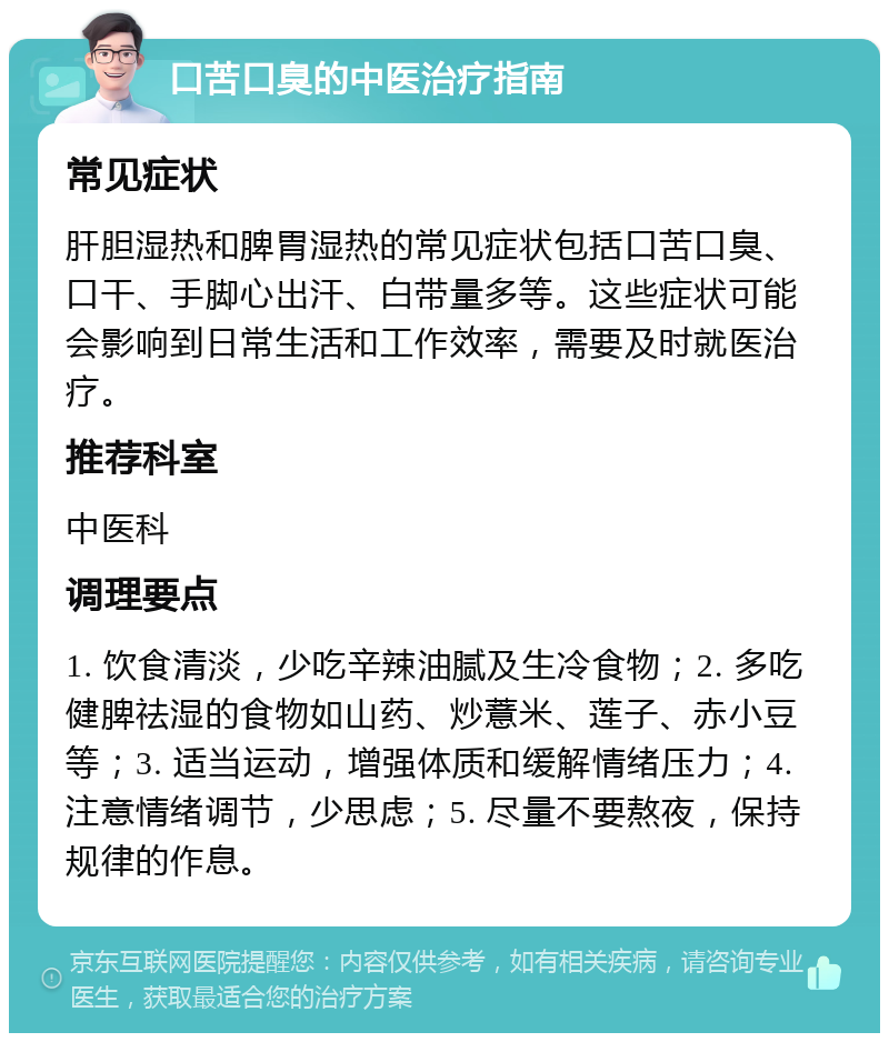 口苦口臭的中医治疗指南 常见症状 肝胆湿热和脾胃湿热的常见症状包括口苦口臭、口干、手脚心出汗、白带量多等。这些症状可能会影响到日常生活和工作效率，需要及时就医治疗。 推荐科室 中医科 调理要点 1. 饮食清淡，少吃辛辣油腻及生冷食物；2. 多吃健脾祛湿的食物如山药、炒薏米、莲子、赤小豆等；3. 适当运动，增强体质和缓解情绪压力；4. 注意情绪调节，少思虑；5. 尽量不要熬夜，保持规律的作息。