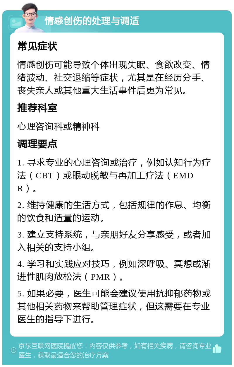 情感创伤的处理与调适 常见症状 情感创伤可能导致个体出现失眠、食欲改变、情绪波动、社交退缩等症状，尤其是在经历分手、丧失亲人或其他重大生活事件后更为常见。 推荐科室 心理咨询科或精神科 调理要点 1. 寻求专业的心理咨询或治疗，例如认知行为疗法（CBT）或眼动脱敏与再加工疗法（EMDR）。 2. 维持健康的生活方式，包括规律的作息、均衡的饮食和适量的运动。 3. 建立支持系统，与亲朋好友分享感受，或者加入相关的支持小组。 4. 学习和实践应对技巧，例如深呼吸、冥想或渐进性肌肉放松法（PMR）。 5. 如果必要，医生可能会建议使用抗抑郁药物或其他相关药物来帮助管理症状，但这需要在专业医生的指导下进行。