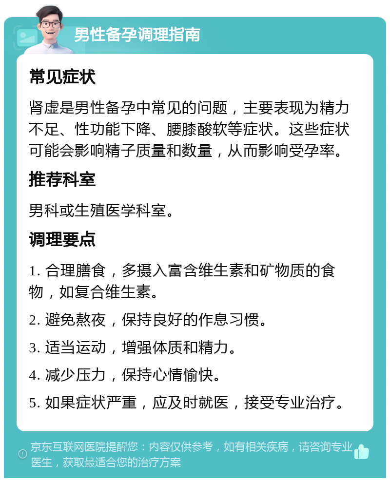 男性备孕调理指南 常见症状 肾虚是男性备孕中常见的问题，主要表现为精力不足、性功能下降、腰膝酸软等症状。这些症状可能会影响精子质量和数量，从而影响受孕率。 推荐科室 男科或生殖医学科室。 调理要点 1. 合理膳食，多摄入富含维生素和矿物质的食物，如复合维生素。 2. 避免熬夜，保持良好的作息习惯。 3. 适当运动，增强体质和精力。 4. 减少压力，保持心情愉快。 5. 如果症状严重，应及时就医，接受专业治疗。