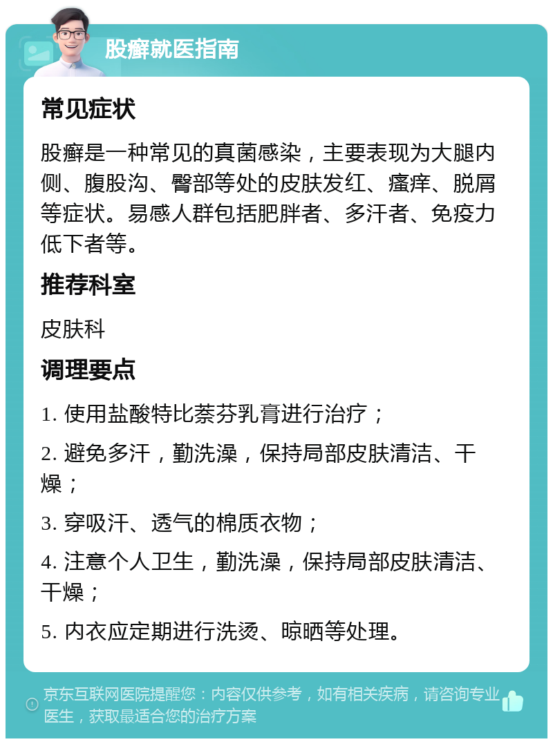 股癣就医指南 常见症状 股癣是一种常见的真菌感染，主要表现为大腿内侧、腹股沟、臀部等处的皮肤发红、瘙痒、脱屑等症状。易感人群包括肥胖者、多汗者、免疫力低下者等。 推荐科室 皮肤科 调理要点 1. 使用盐酸特比萘芬乳膏进行治疗； 2. 避免多汗，勤洗澡，保持局部皮肤清洁、干燥； 3. 穿吸汗、透气的棉质衣物； 4. 注意个人卫生，勤洗澡，保持局部皮肤清洁、干燥； 5. 内衣应定期进行洗烫、晾晒等处理。