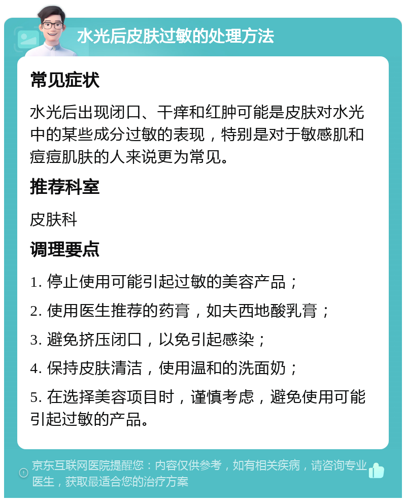 水光后皮肤过敏的处理方法 常见症状 水光后出现闭口、干痒和红肿可能是皮肤对水光中的某些成分过敏的表现，特别是对于敏感肌和痘痘肌肤的人来说更为常见。 推荐科室 皮肤科 调理要点 1. 停止使用可能引起过敏的美容产品； 2. 使用医生推荐的药膏，如夫西地酸乳膏； 3. 避免挤压闭口，以免引起感染； 4. 保持皮肤清洁，使用温和的洗面奶； 5. 在选择美容项目时，谨慎考虑，避免使用可能引起过敏的产品。