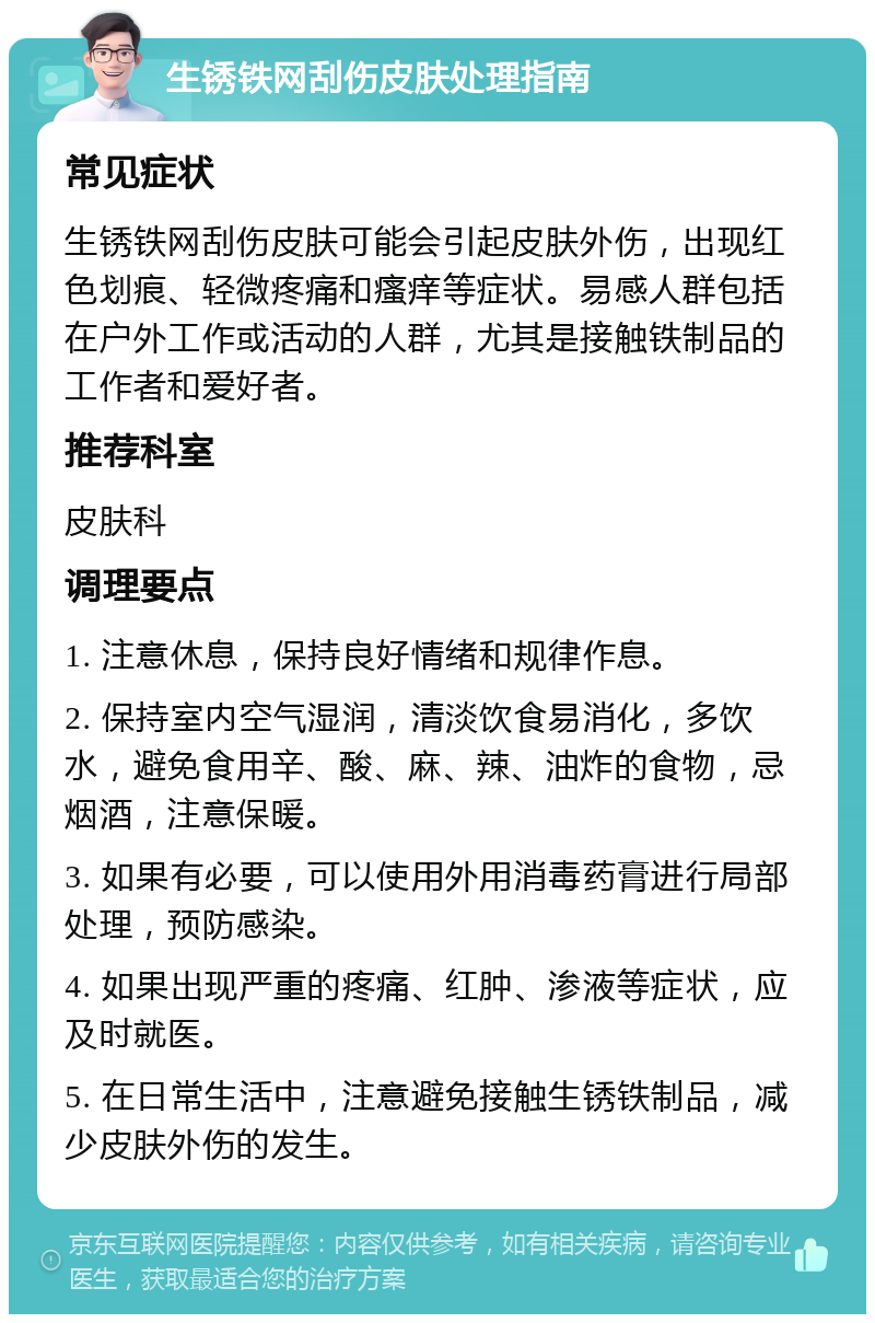 生锈铁网刮伤皮肤处理指南 常见症状 生锈铁网刮伤皮肤可能会引起皮肤外伤，出现红色划痕、轻微疼痛和瘙痒等症状。易感人群包括在户外工作或活动的人群，尤其是接触铁制品的工作者和爱好者。 推荐科室 皮肤科 调理要点 1. 注意休息，保持良好情绪和规律作息。 2. 保持室内空气湿润，清淡饮食易消化，多饮水，避免食用辛、酸、麻、辣、油炸的食物，忌烟酒，注意保暖。 3. 如果有必要，可以使用外用消毒药膏进行局部处理，预防感染。 4. 如果出现严重的疼痛、红肿、渗液等症状，应及时就医。 5. 在日常生活中，注意避免接触生锈铁制品，减少皮肤外伤的发生。