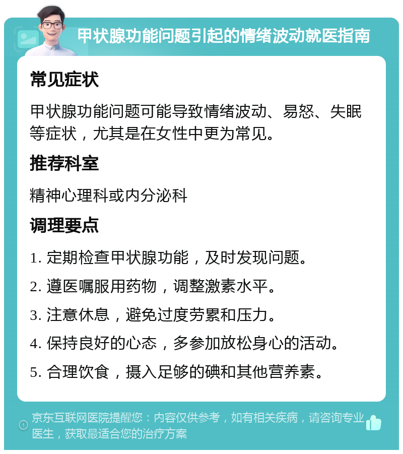 甲状腺功能问题引起的情绪波动就医指南 常见症状 甲状腺功能问题可能导致情绪波动、易怒、失眠等症状，尤其是在女性中更为常见。 推荐科室 精神心理科或内分泌科 调理要点 1. 定期检查甲状腺功能，及时发现问题。 2. 遵医嘱服用药物，调整激素水平。 3. 注意休息，避免过度劳累和压力。 4. 保持良好的心态，多参加放松身心的活动。 5. 合理饮食，摄入足够的碘和其他营养素。