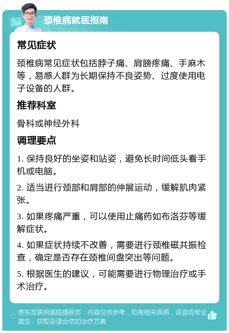 颈椎病就医指南 常见症状 颈椎病常见症状包括脖子痛、肩膀疼痛、手麻木等，易感人群为长期保持不良姿势、过度使用电子设备的人群。 推荐科室 骨科或神经外科 调理要点 1. 保持良好的坐姿和站姿，避免长时间低头看手机或电脑。 2. 适当进行颈部和肩部的伸展运动，缓解肌肉紧张。 3. 如果疼痛严重，可以使用止痛药如布洛芬等缓解症状。 4. 如果症状持续不改善，需要进行颈椎磁共振检查，确定是否存在颈椎间盘突出等问题。 5. 根据医生的建议，可能需要进行物理治疗或手术治疗。