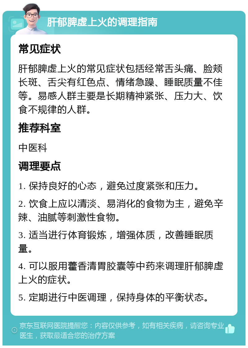 肝郁脾虚上火的调理指南 常见症状 肝郁脾虚上火的常见症状包括经常舌头痛、脸颊长斑、舌尖有红色点、情绪急躁、睡眠质量不佳等。易感人群主要是长期精神紧张、压力大、饮食不规律的人群。 推荐科室 中医科 调理要点 1. 保持良好的心态，避免过度紧张和压力。 2. 饮食上应以清淡、易消化的食物为主，避免辛辣、油腻等刺激性食物。 3. 适当进行体育锻炼，增强体质，改善睡眠质量。 4. 可以服用藿香清胃胶囊等中药来调理肝郁脾虚上火的症状。 5. 定期进行中医调理，保持身体的平衡状态。