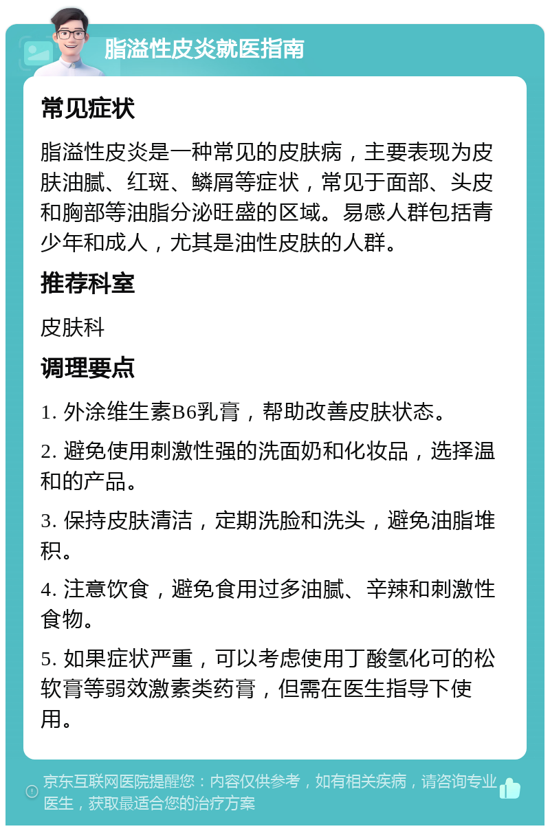 脂溢性皮炎就医指南 常见症状 脂溢性皮炎是一种常见的皮肤病，主要表现为皮肤油腻、红斑、鳞屑等症状，常见于面部、头皮和胸部等油脂分泌旺盛的区域。易感人群包括青少年和成人，尤其是油性皮肤的人群。 推荐科室 皮肤科 调理要点 1. 外涂维生素B6乳膏，帮助改善皮肤状态。 2. 避免使用刺激性强的洗面奶和化妆品，选择温和的产品。 3. 保持皮肤清洁，定期洗脸和洗头，避免油脂堆积。 4. 注意饮食，避免食用过多油腻、辛辣和刺激性食物。 5. 如果症状严重，可以考虑使用丁酸氢化可的松软膏等弱效激素类药膏，但需在医生指导下使用。