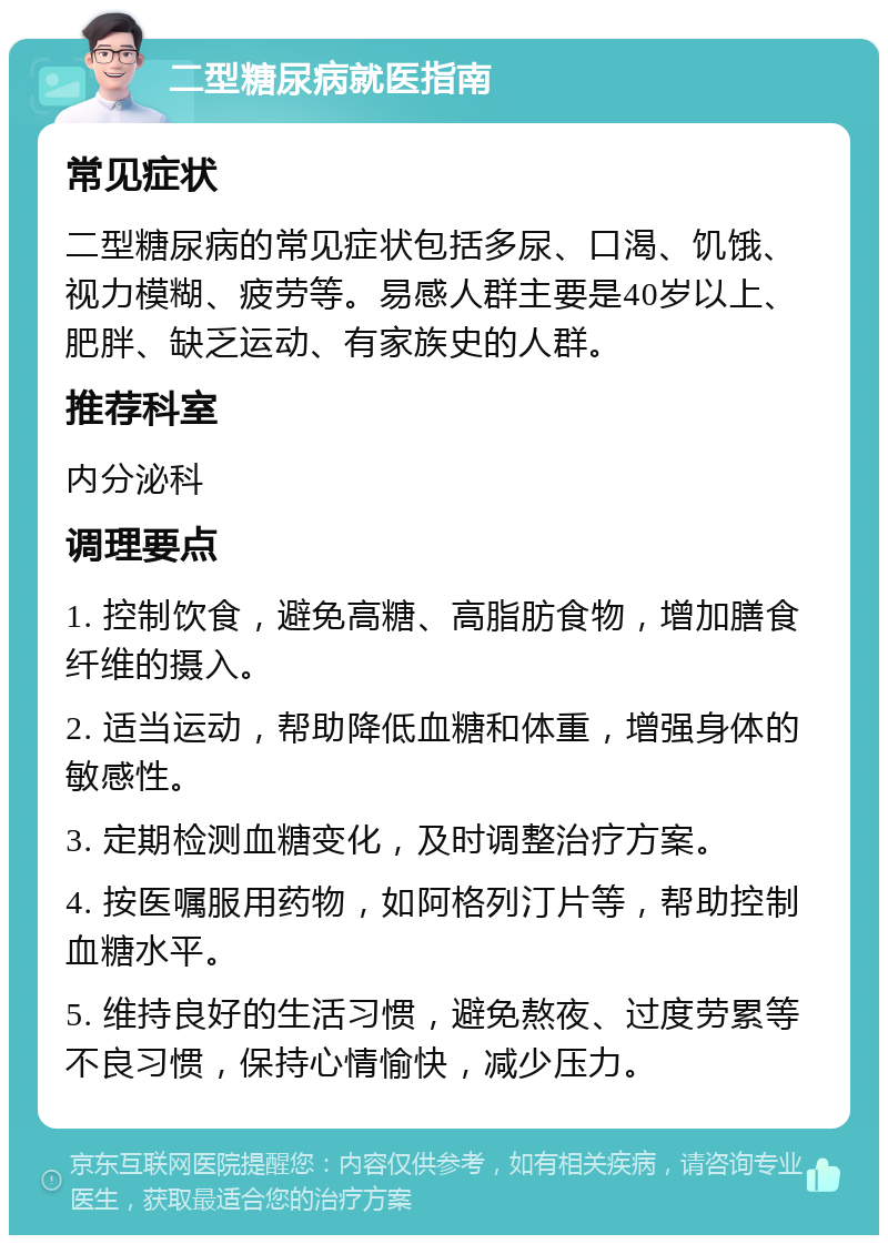 二型糖尿病就医指南 常见症状 二型糖尿病的常见症状包括多尿、口渴、饥饿、视力模糊、疲劳等。易感人群主要是40岁以上、肥胖、缺乏运动、有家族史的人群。 推荐科室 内分泌科 调理要点 1. 控制饮食，避免高糖、高脂肪食物，增加膳食纤维的摄入。 2. 适当运动，帮助降低血糖和体重，增强身体的敏感性。 3. 定期检测血糖变化，及时调整治疗方案。 4. 按医嘱服用药物，如阿格列汀片等，帮助控制血糖水平。 5. 维持良好的生活习惯，避免熬夜、过度劳累等不良习惯，保持心情愉快，减少压力。