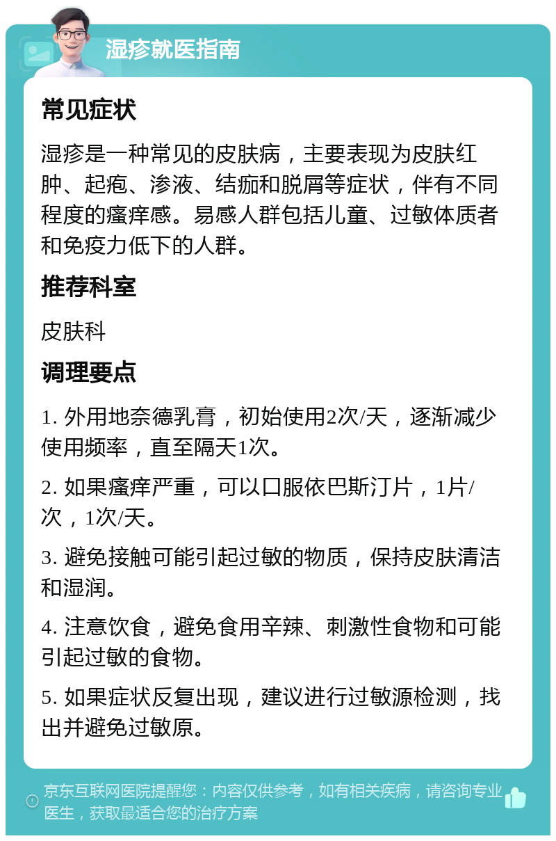 湿疹就医指南 常见症状 湿疹是一种常见的皮肤病，主要表现为皮肤红肿、起疱、渗液、结痂和脱屑等症状，伴有不同程度的瘙痒感。易感人群包括儿童、过敏体质者和免疫力低下的人群。 推荐科室 皮肤科 调理要点 1. 外用地奈德乳膏，初始使用2次/天，逐渐减少使用频率，直至隔天1次。 2. 如果瘙痒严重，可以口服依巴斯汀片，1片/次，1次/天。 3. 避免接触可能引起过敏的物质，保持皮肤清洁和湿润。 4. 注意饮食，避免食用辛辣、刺激性食物和可能引起过敏的食物。 5. 如果症状反复出现，建议进行过敏源检测，找出并避免过敏原。