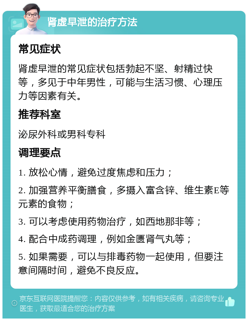 肾虚早泄的治疗方法 常见症状 肾虚早泄的常见症状包括勃起不坚、射精过快等，多见于中年男性，可能与生活习惯、心理压力等因素有关。 推荐科室 泌尿外科或男科专科 调理要点 1. 放松心情，避免过度焦虑和压力； 2. 加强营养平衡膳食，多摄入富含锌、维生素E等元素的食物； 3. 可以考虑使用药物治疗，如西地那非等； 4. 配合中成药调理，例如金匮肾气丸等； 5. 如果需要，可以与排毒药物一起使用，但要注意间隔时间，避免不良反应。