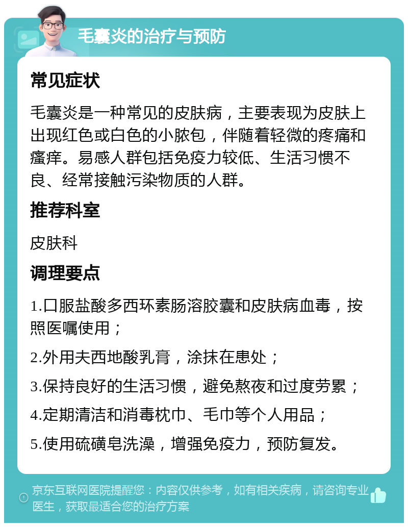 毛囊炎的治疗与预防 常见症状 毛囊炎是一种常见的皮肤病，主要表现为皮肤上出现红色或白色的小脓包，伴随着轻微的疼痛和瘙痒。易感人群包括免疫力较低、生活习惯不良、经常接触污染物质的人群。 推荐科室 皮肤科 调理要点 1.口服盐酸多西环素肠溶胶囊和皮肤病血毒，按照医嘱使用； 2.外用夫西地酸乳膏，涂抹在患处； 3.保持良好的生活习惯，避免熬夜和过度劳累； 4.定期清洁和消毒枕巾、毛巾等个人用品； 5.使用硫磺皂洗澡，增强免疫力，预防复发。