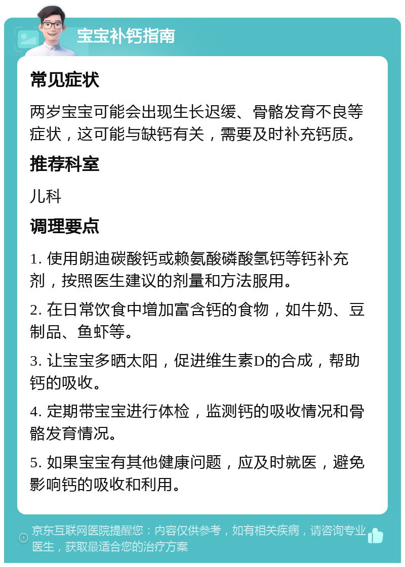 宝宝补钙指南 常见症状 两岁宝宝可能会出现生长迟缓、骨骼发育不良等症状，这可能与缺钙有关，需要及时补充钙质。 推荐科室 儿科 调理要点 1. 使用朗迪碳酸钙或赖氨酸磷酸氢钙等钙补充剂，按照医生建议的剂量和方法服用。 2. 在日常饮食中增加富含钙的食物，如牛奶、豆制品、鱼虾等。 3. 让宝宝多晒太阳，促进维生素D的合成，帮助钙的吸收。 4. 定期带宝宝进行体检，监测钙的吸收情况和骨骼发育情况。 5. 如果宝宝有其他健康问题，应及时就医，避免影响钙的吸收和利用。