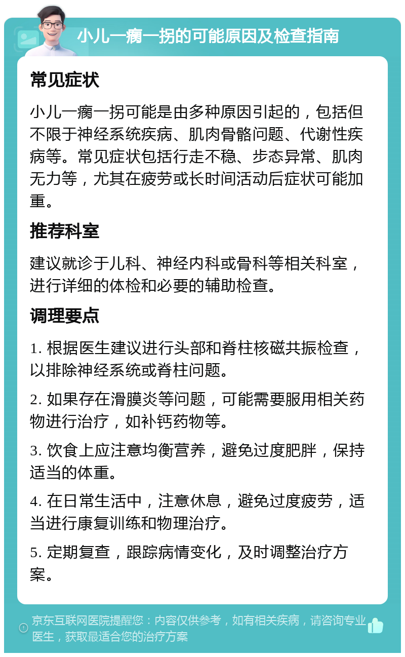 小儿一瘸一拐的可能原因及检查指南 常见症状 小儿一瘸一拐可能是由多种原因引起的，包括但不限于神经系统疾病、肌肉骨骼问题、代谢性疾病等。常见症状包括行走不稳、步态异常、肌肉无力等，尤其在疲劳或长时间活动后症状可能加重。 推荐科室 建议就诊于儿科、神经内科或骨科等相关科室，进行详细的体检和必要的辅助检查。 调理要点 1. 根据医生建议进行头部和脊柱核磁共振检查，以排除神经系统或脊柱问题。 2. 如果存在滑膜炎等问题，可能需要服用相关药物进行治疗，如补钙药物等。 3. 饮食上应注意均衡营养，避免过度肥胖，保持适当的体重。 4. 在日常生活中，注意休息，避免过度疲劳，适当进行康复训练和物理治疗。 5. 定期复查，跟踪病情变化，及时调整治疗方案。