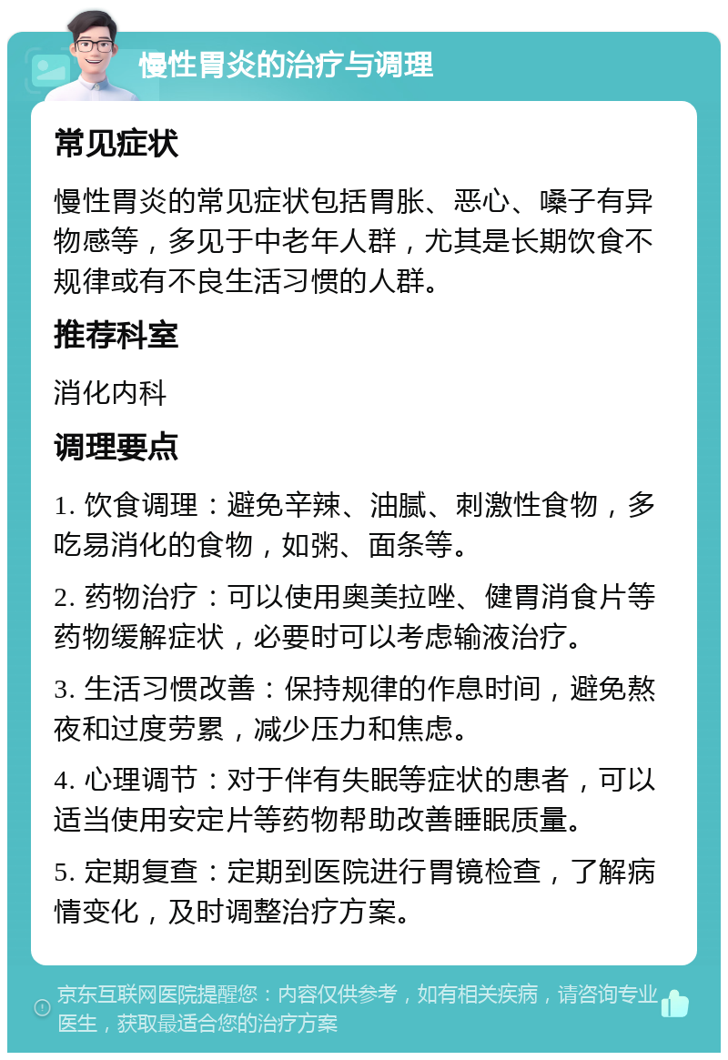 慢性胃炎的治疗与调理 常见症状 慢性胃炎的常见症状包括胃胀、恶心、嗓子有异物感等，多见于中老年人群，尤其是长期饮食不规律或有不良生活习惯的人群。 推荐科室 消化内科 调理要点 1. 饮食调理：避免辛辣、油腻、刺激性食物，多吃易消化的食物，如粥、面条等。 2. 药物治疗：可以使用奥美拉唑、健胃消食片等药物缓解症状，必要时可以考虑输液治疗。 3. 生活习惯改善：保持规律的作息时间，避免熬夜和过度劳累，减少压力和焦虑。 4. 心理调节：对于伴有失眠等症状的患者，可以适当使用安定片等药物帮助改善睡眠质量。 5. 定期复查：定期到医院进行胃镜检查，了解病情变化，及时调整治疗方案。