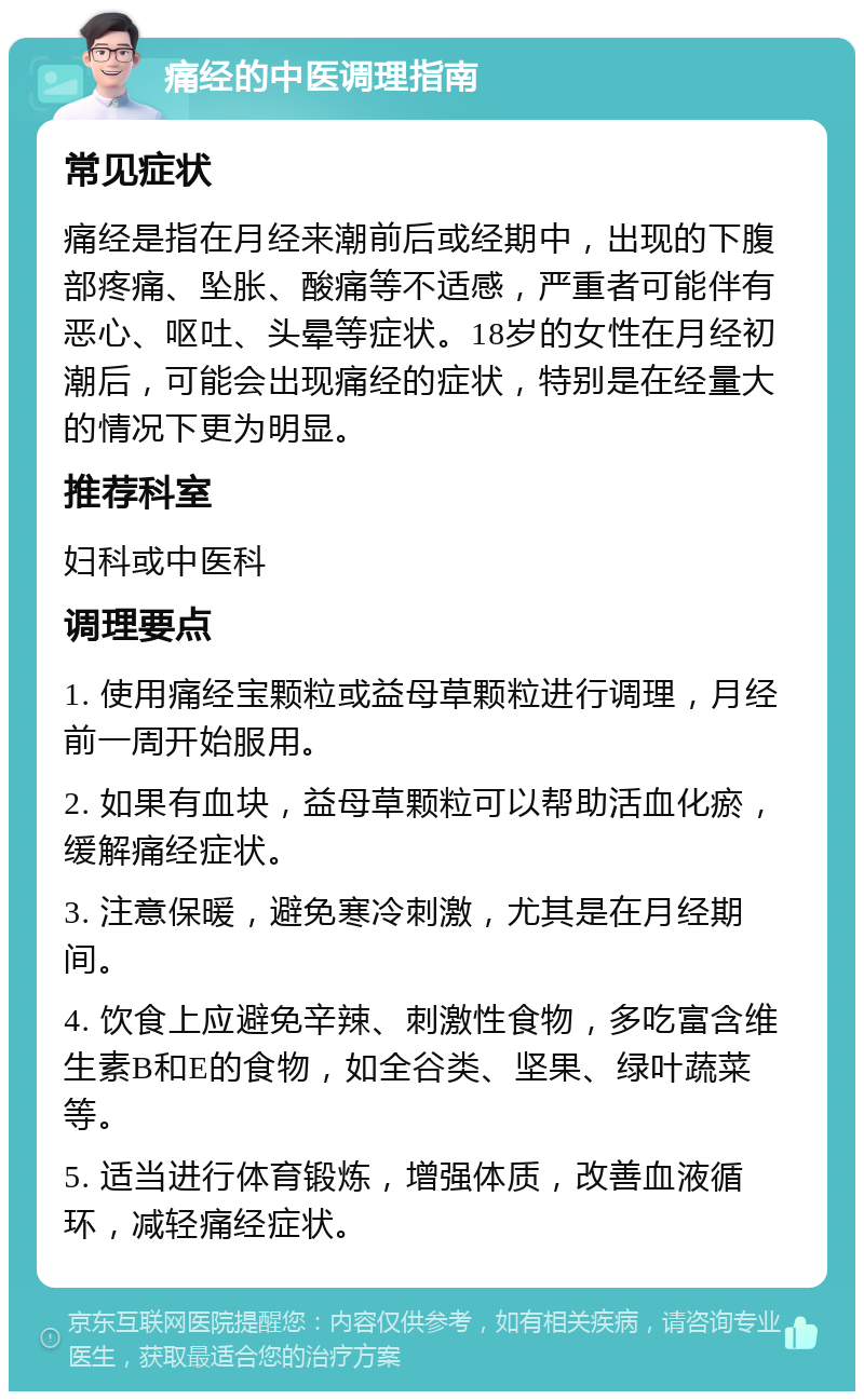 痛经的中医调理指南 常见症状 痛经是指在月经来潮前后或经期中，出现的下腹部疼痛、坠胀、酸痛等不适感，严重者可能伴有恶心、呕吐、头晕等症状。18岁的女性在月经初潮后，可能会出现痛经的症状，特别是在经量大的情况下更为明显。 推荐科室 妇科或中医科 调理要点 1. 使用痛经宝颗粒或益母草颗粒进行调理，月经前一周开始服用。 2. 如果有血块，益母草颗粒可以帮助活血化瘀，缓解痛经症状。 3. 注意保暖，避免寒冷刺激，尤其是在月经期间。 4. 饮食上应避免辛辣、刺激性食物，多吃富含维生素B和E的食物，如全谷类、坚果、绿叶蔬菜等。 5. 适当进行体育锻炼，增强体质，改善血液循环，减轻痛经症状。