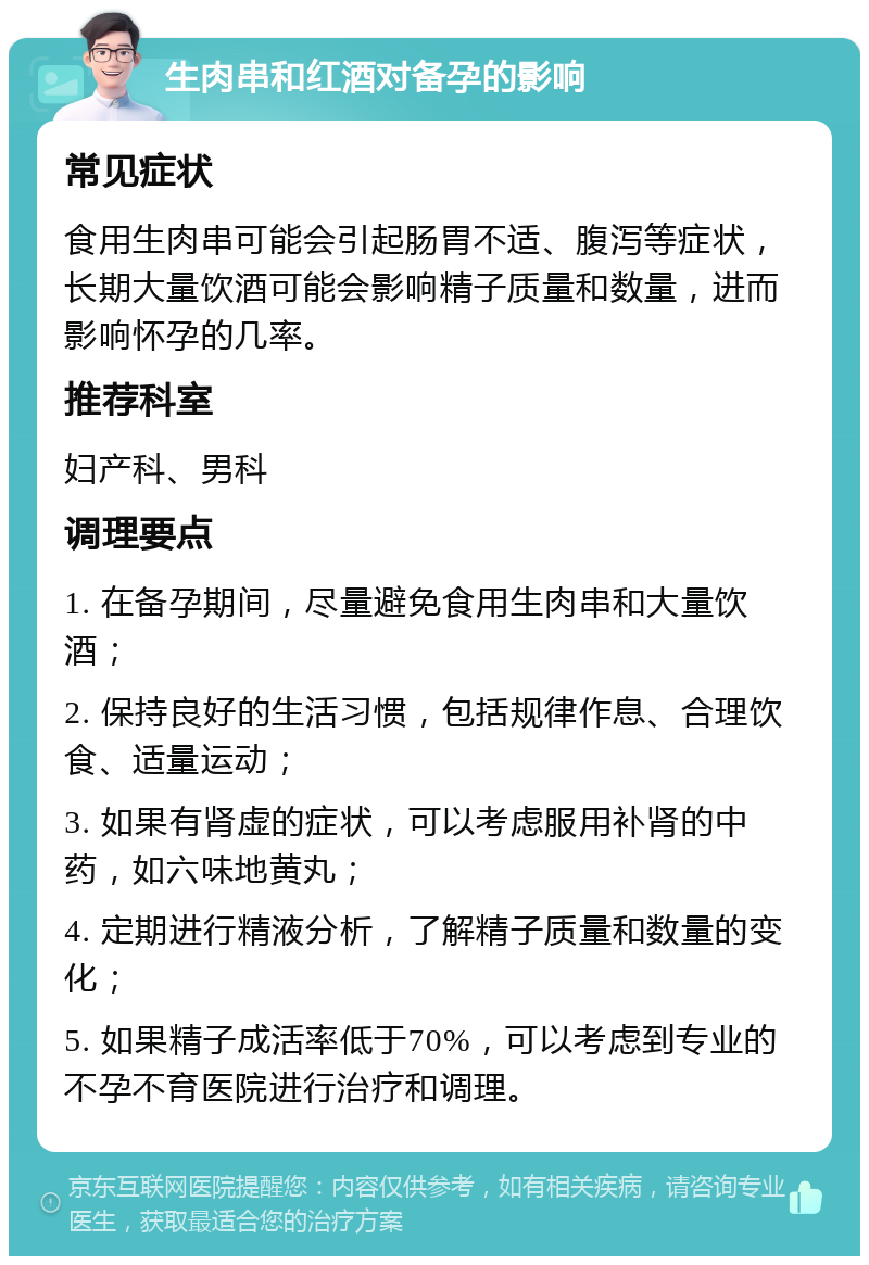 生肉串和红酒对备孕的影响 常见症状 食用生肉串可能会引起肠胃不适、腹泻等症状，长期大量饮酒可能会影响精子质量和数量，进而影响怀孕的几率。 推荐科室 妇产科、男科 调理要点 1. 在备孕期间，尽量避免食用生肉串和大量饮酒； 2. 保持良好的生活习惯，包括规律作息、合理饮食、适量运动； 3. 如果有肾虚的症状，可以考虑服用补肾的中药，如六味地黄丸； 4. 定期进行精液分析，了解精子质量和数量的变化； 5. 如果精子成活率低于70%，可以考虑到专业的不孕不育医院进行治疗和调理。