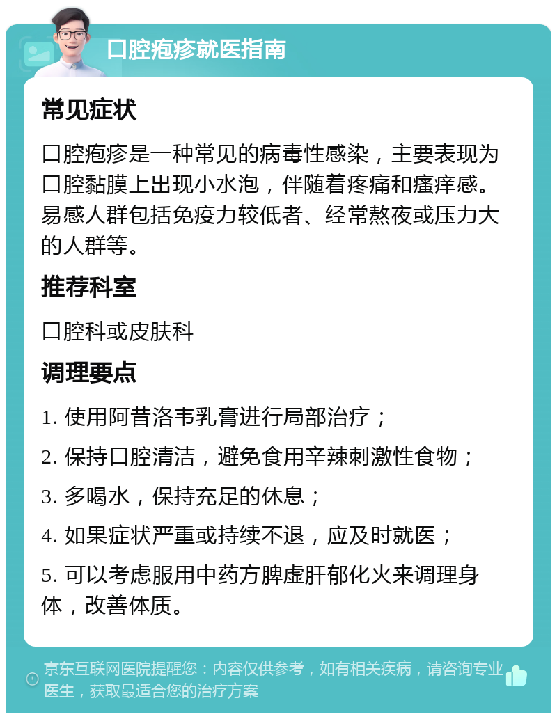 口腔疱疹就医指南 常见症状 口腔疱疹是一种常见的病毒性感染，主要表现为口腔黏膜上出现小水泡，伴随着疼痛和瘙痒感。易感人群包括免疫力较低者、经常熬夜或压力大的人群等。 推荐科室 口腔科或皮肤科 调理要点 1. 使用阿昔洛韦乳膏进行局部治疗； 2. 保持口腔清洁，避免食用辛辣刺激性食物； 3. 多喝水，保持充足的休息； 4. 如果症状严重或持续不退，应及时就医； 5. 可以考虑服用中药方脾虚肝郁化火来调理身体，改善体质。