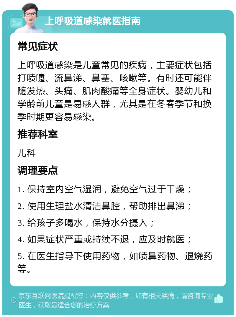 上呼吸道感染就医指南 常见症状 上呼吸道感染是儿童常见的疾病，主要症状包括打喷嚏、流鼻涕、鼻塞、咳嗽等。有时还可能伴随发热、头痛、肌肉酸痛等全身症状。婴幼儿和学龄前儿童是易感人群，尤其是在冬春季节和换季时期更容易感染。 推荐科室 儿科 调理要点 1. 保持室内空气湿润，避免空气过于干燥； 2. 使用生理盐水清洁鼻腔，帮助排出鼻涕； 3. 给孩子多喝水，保持水分摄入； 4. 如果症状严重或持续不退，应及时就医； 5. 在医生指导下使用药物，如喷鼻药物、退烧药等。