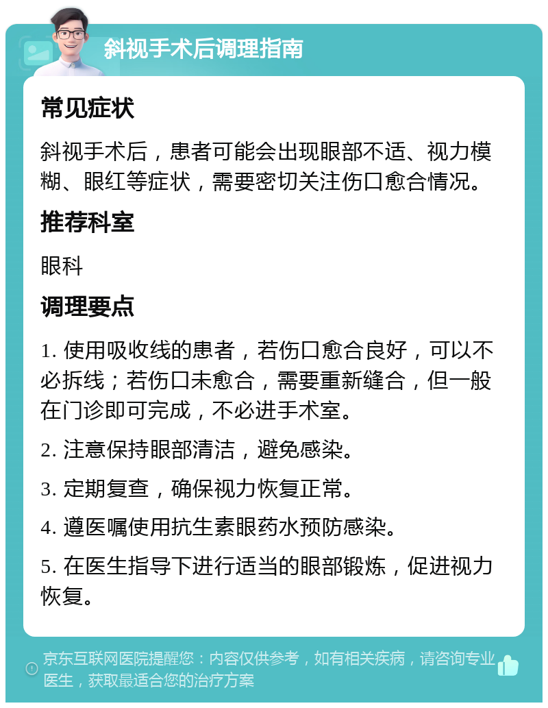 斜视手术后调理指南 常见症状 斜视手术后，患者可能会出现眼部不适、视力模糊、眼红等症状，需要密切关注伤口愈合情况。 推荐科室 眼科 调理要点 1. 使用吸收线的患者，若伤口愈合良好，可以不必拆线；若伤口未愈合，需要重新缝合，但一般在门诊即可完成，不必进手术室。 2. 注意保持眼部清洁，避免感染。 3. 定期复查，确保视力恢复正常。 4. 遵医嘱使用抗生素眼药水预防感染。 5. 在医生指导下进行适当的眼部锻炼，促进视力恢复。