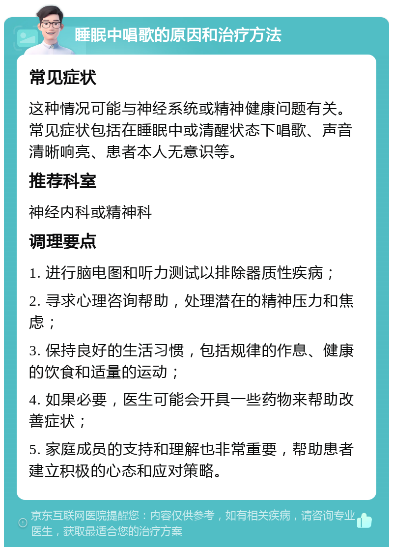 睡眠中唱歌的原因和治疗方法 常见症状 这种情况可能与神经系统或精神健康问题有关。常见症状包括在睡眠中或清醒状态下唱歌、声音清晰响亮、患者本人无意识等。 推荐科室 神经内科或精神科 调理要点 1. 进行脑电图和听力测试以排除器质性疾病； 2. 寻求心理咨询帮助，处理潜在的精神压力和焦虑； 3. 保持良好的生活习惯，包括规律的作息、健康的饮食和适量的运动； 4. 如果必要，医生可能会开具一些药物来帮助改善症状； 5. 家庭成员的支持和理解也非常重要，帮助患者建立积极的心态和应对策略。