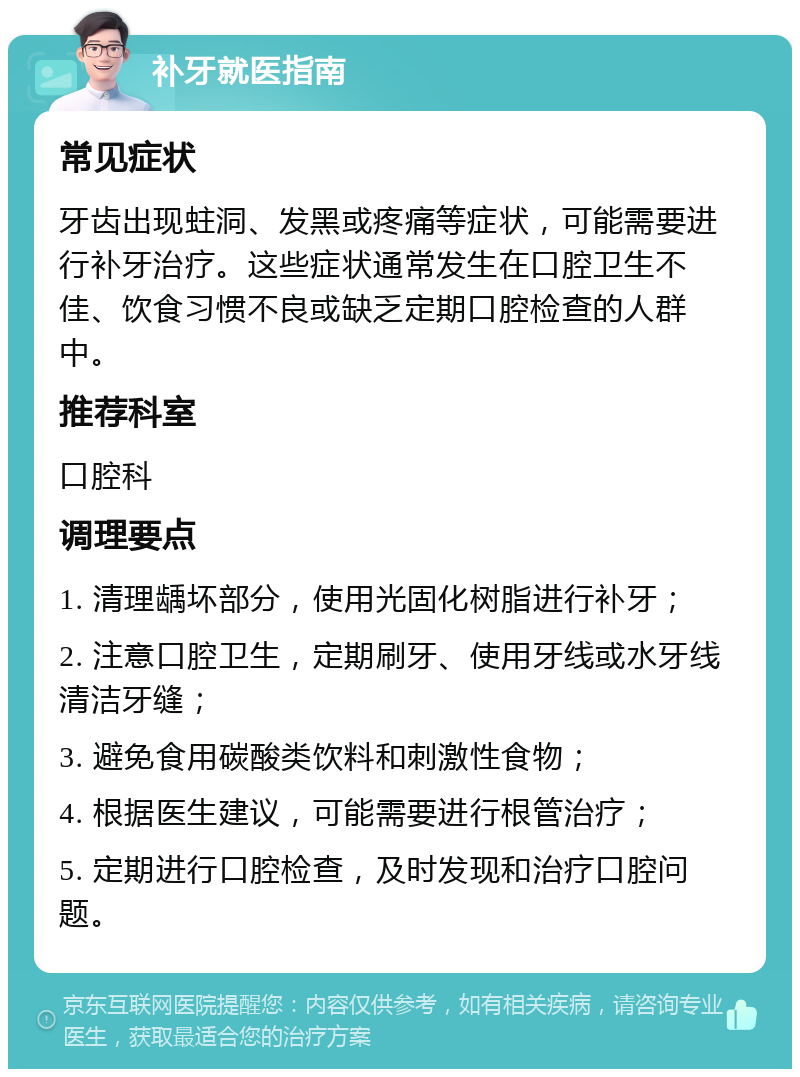 补牙就医指南 常见症状 牙齿出现蛀洞、发黑或疼痛等症状，可能需要进行补牙治疗。这些症状通常发生在口腔卫生不佳、饮食习惯不良或缺乏定期口腔检查的人群中。 推荐科室 口腔科 调理要点 1. 清理龋坏部分，使用光固化树脂进行补牙； 2. 注意口腔卫生，定期刷牙、使用牙线或水牙线清洁牙缝； 3. 避免食用碳酸类饮料和刺激性食物； 4. 根据医生建议，可能需要进行根管治疗； 5. 定期进行口腔检查，及时发现和治疗口腔问题。