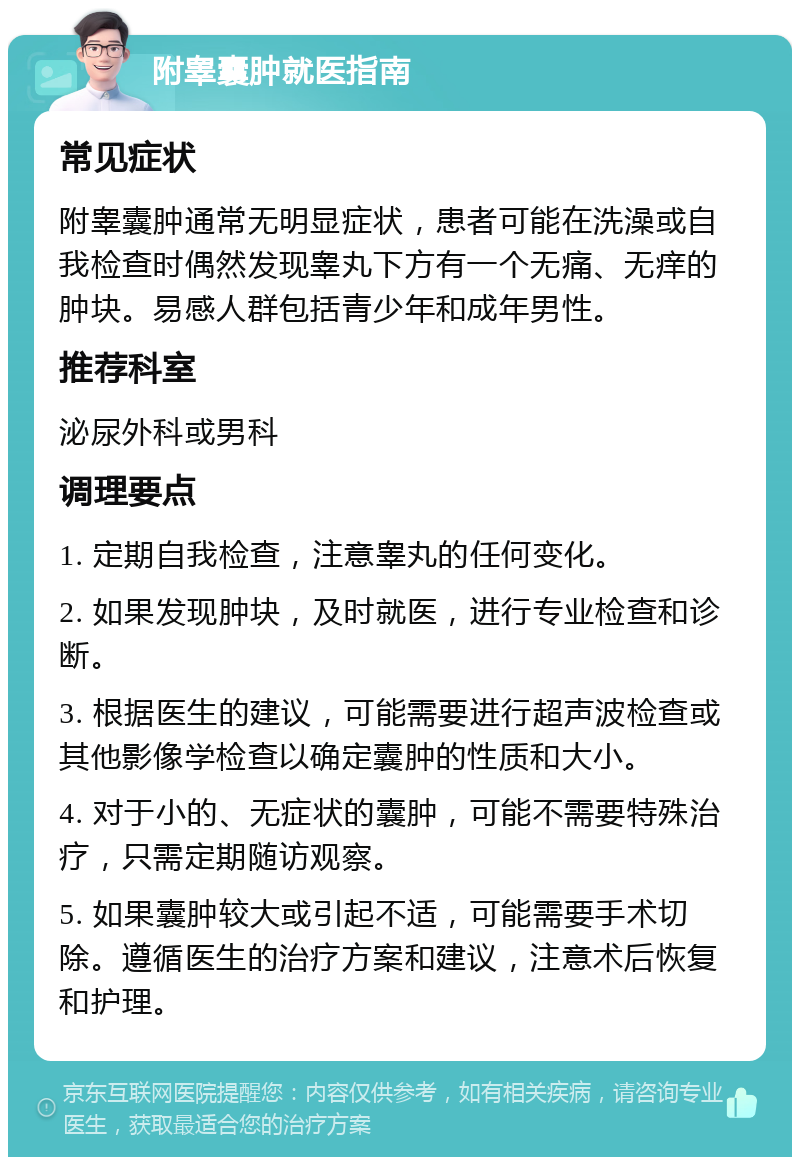 附睾囊肿就医指南 常见症状 附睾囊肿通常无明显症状，患者可能在洗澡或自我检查时偶然发现睾丸下方有一个无痛、无痒的肿块。易感人群包括青少年和成年男性。 推荐科室 泌尿外科或男科 调理要点 1. 定期自我检查，注意睾丸的任何变化。 2. 如果发现肿块，及时就医，进行专业检查和诊断。 3. 根据医生的建议，可能需要进行超声波检查或其他影像学检查以确定囊肿的性质和大小。 4. 对于小的、无症状的囊肿，可能不需要特殊治疗，只需定期随访观察。 5. 如果囊肿较大或引起不适，可能需要手术切除。遵循医生的治疗方案和建议，注意术后恢复和护理。