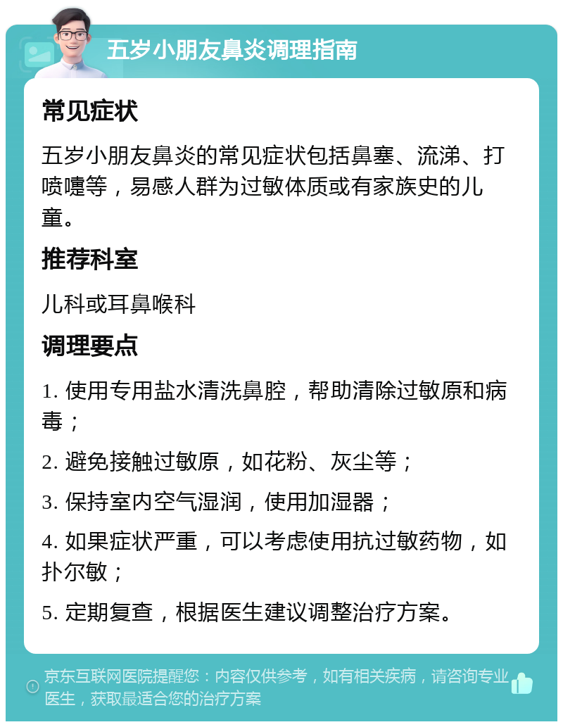 五岁小朋友鼻炎调理指南 常见症状 五岁小朋友鼻炎的常见症状包括鼻塞、流涕、打喷嚏等，易感人群为过敏体质或有家族史的儿童。 推荐科室 儿科或耳鼻喉科 调理要点 1. 使用专用盐水清洗鼻腔，帮助清除过敏原和病毒； 2. 避免接触过敏原，如花粉、灰尘等； 3. 保持室内空气湿润，使用加湿器； 4. 如果症状严重，可以考虑使用抗过敏药物，如扑尔敏； 5. 定期复查，根据医生建议调整治疗方案。