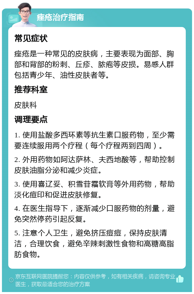 痤疮治疗指南 常见症状 痤疮是一种常见的皮肤病，主要表现为面部、胸部和背部的粉刺、丘疹、脓疱等皮损。易感人群包括青少年、油性皮肤者等。 推荐科室 皮肤科 调理要点 1. 使用盐酸多西环素等抗生素口服药物，至少需要连续服用两个疗程（每个疗程两到四周）。 2. 外用药物如阿达萨林、夫西地酸等，帮助控制皮肤油脂分泌和减少炎症。 3. 使用喜辽妥、积雪苷霜软膏等外用药物，帮助淡化痘印和促进皮肤修复。 4. 在医生指导下，逐渐减少口服药物的剂量，避免突然停药引起反复。 5. 注意个人卫生，避免挤压痘痘，保持皮肤清洁，合理饮食，避免辛辣刺激性食物和高糖高脂肪食物。