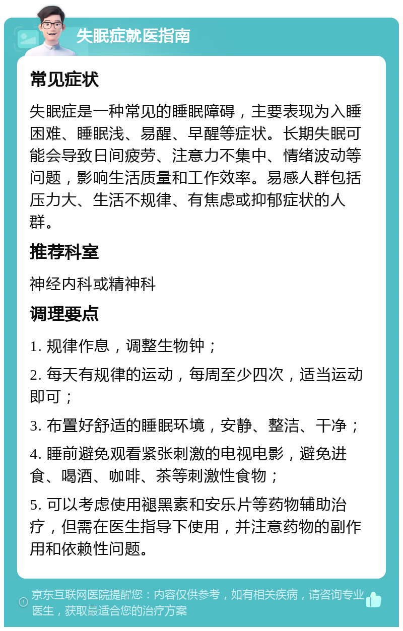 失眠症就医指南 常见症状 失眠症是一种常见的睡眠障碍，主要表现为入睡困难、睡眠浅、易醒、早醒等症状。长期失眠可能会导致日间疲劳、注意力不集中、情绪波动等问题，影响生活质量和工作效率。易感人群包括压力大、生活不规律、有焦虑或抑郁症状的人群。 推荐科室 神经内科或精神科 调理要点 1. 规律作息，调整生物钟； 2. 每天有规律的运动，每周至少四次，适当运动即可； 3. 布置好舒适的睡眠环境，安静、整洁、干净； 4. 睡前避免观看紧张刺激的电视电影，避免进食、喝酒、咖啡、茶等刺激性食物； 5. 可以考虑使用褪黑素和安乐片等药物辅助治疗，但需在医生指导下使用，并注意药物的副作用和依赖性问题。