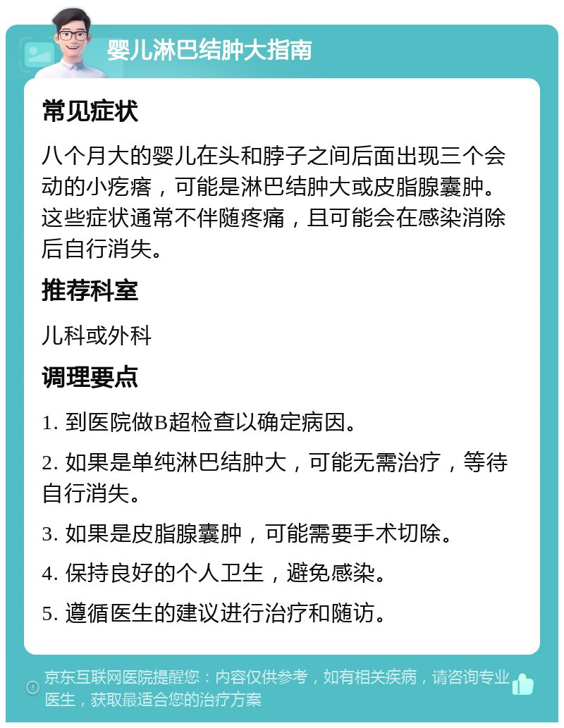 婴儿淋巴结肿大指南 常见症状 八个月大的婴儿在头和脖子之间后面出现三个会动的小疙瘩，可能是淋巴结肿大或皮脂腺囊肿。这些症状通常不伴随疼痛，且可能会在感染消除后自行消失。 推荐科室 儿科或外科 调理要点 1. 到医院做B超检查以确定病因。 2. 如果是单纯淋巴结肿大，可能无需治疗，等待自行消失。 3. 如果是皮脂腺囊肿，可能需要手术切除。 4. 保持良好的个人卫生，避免感染。 5. 遵循医生的建议进行治疗和随访。