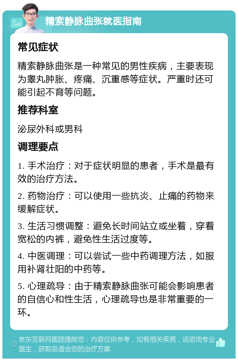 精索静脉曲张就医指南 常见症状 精索静脉曲张是一种常见的男性疾病，主要表现为睾丸肿胀、疼痛、沉重感等症状。严重时还可能引起不育等问题。 推荐科室 泌尿外科或男科 调理要点 1. 手术治疗：对于症状明显的患者，手术是最有效的治疗方法。 2. 药物治疗：可以使用一些抗炎、止痛的药物来缓解症状。 3. 生活习惯调整：避免长时间站立或坐着，穿着宽松的内裤，避免性生活过度等。 4. 中医调理：可以尝试一些中药调理方法，如服用补肾壮阳的中药等。 5. 心理疏导：由于精索静脉曲张可能会影响患者的自信心和性生活，心理疏导也是非常重要的一环。