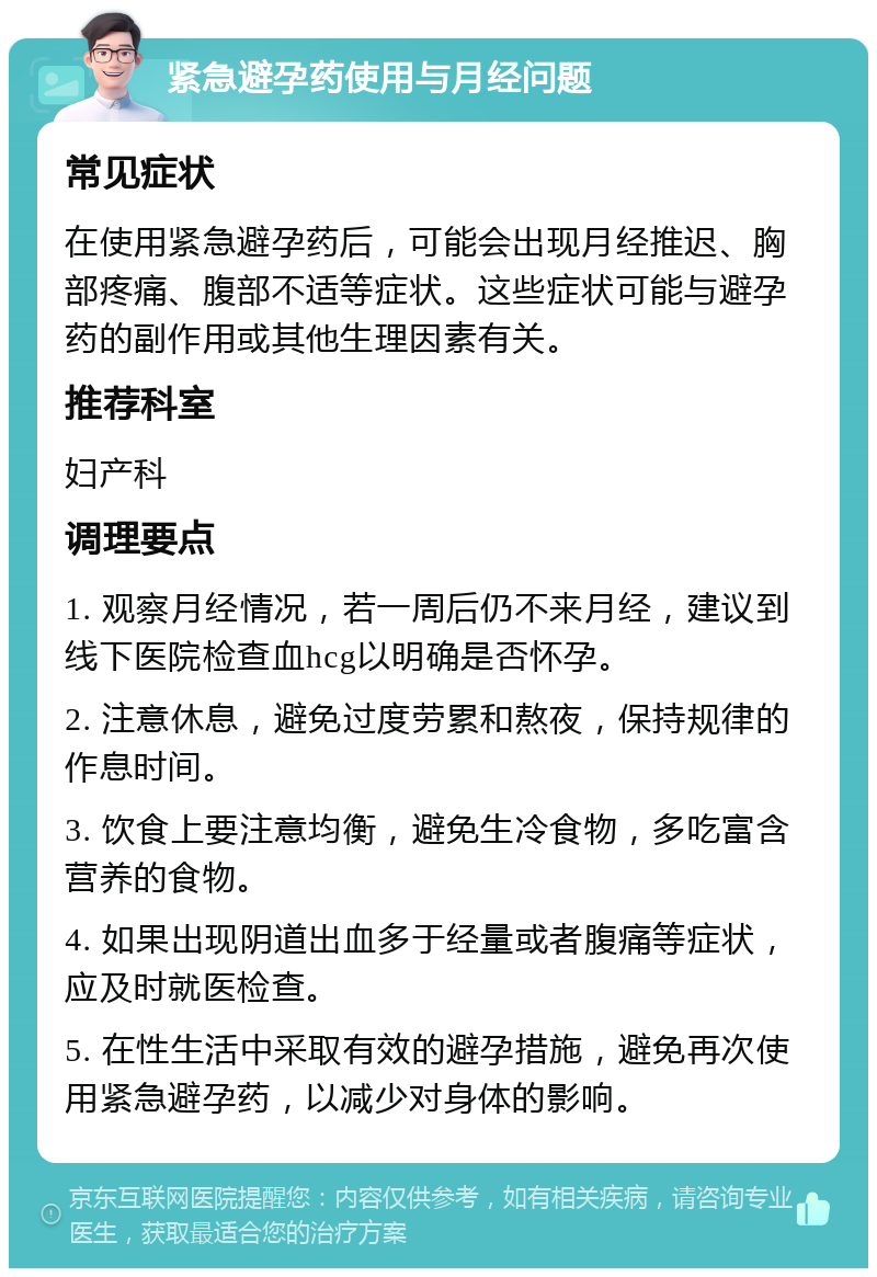 紧急避孕药使用与月经问题 常见症状 在使用紧急避孕药后，可能会出现月经推迟、胸部疼痛、腹部不适等症状。这些症状可能与避孕药的副作用或其他生理因素有关。 推荐科室 妇产科 调理要点 1. 观察月经情况，若一周后仍不来月经，建议到线下医院检查血hcg以明确是否怀孕。 2. 注意休息，避免过度劳累和熬夜，保持规律的作息时间。 3. 饮食上要注意均衡，避免生冷食物，多吃富含营养的食物。 4. 如果出现阴道出血多于经量或者腹痛等症状，应及时就医检查。 5. 在性生活中采取有效的避孕措施，避免再次使用紧急避孕药，以减少对身体的影响。