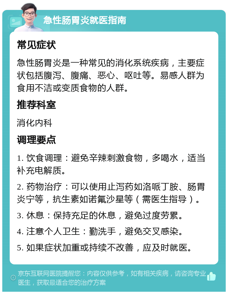 急性肠胃炎就医指南 常见症状 急性肠胃炎是一种常见的消化系统疾病，主要症状包括腹泻、腹痛、恶心、呕吐等。易感人群为食用不洁或变质食物的人群。 推荐科室 消化内科 调理要点 1. 饮食调理：避免辛辣刺激食物，多喝水，适当补充电解质。 2. 药物治疗：可以使用止泻药如洛哌丁胺、肠胃炎宁等，抗生素如诺氟沙星等（需医生指导）。 3. 休息：保持充足的休息，避免过度劳累。 4. 注意个人卫生：勤洗手，避免交叉感染。 5. 如果症状加重或持续不改善，应及时就医。