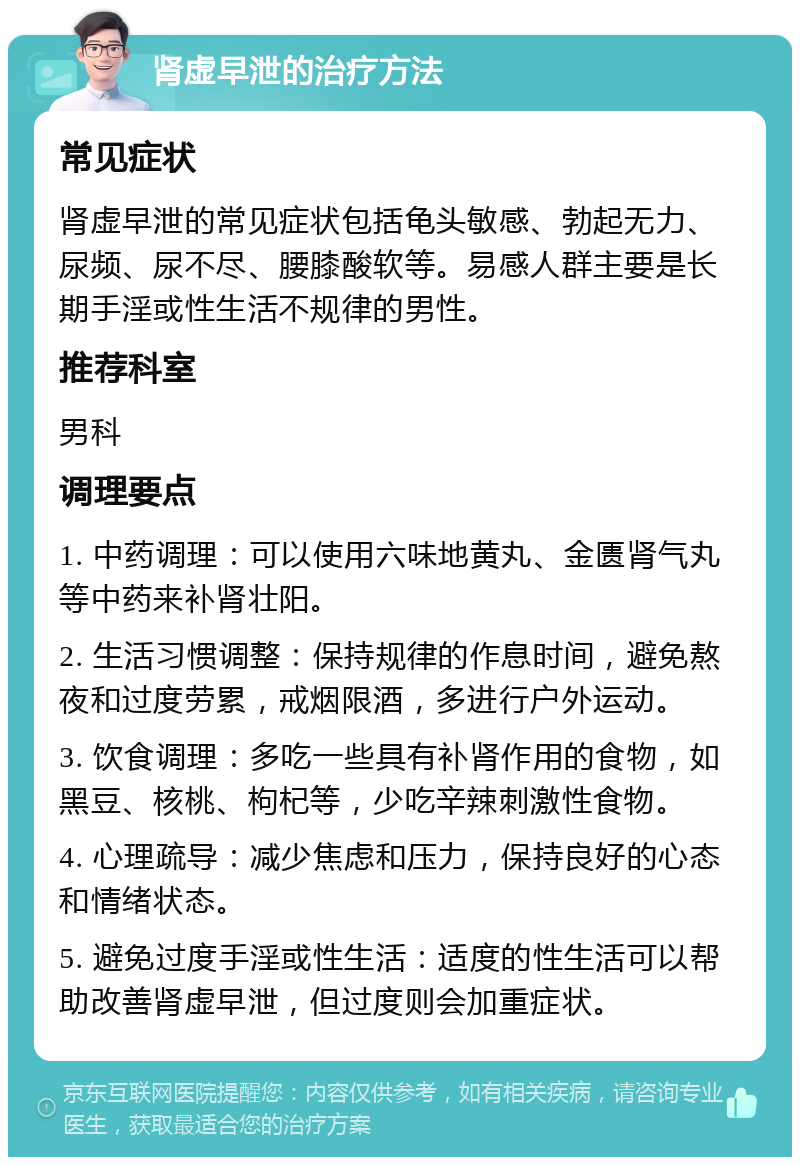 肾虚早泄的治疗方法 常见症状 肾虚早泄的常见症状包括龟头敏感、勃起无力、尿频、尿不尽、腰膝酸软等。易感人群主要是长期手淫或性生活不规律的男性。 推荐科室 男科 调理要点 1. 中药调理：可以使用六味地黄丸、金匮肾气丸等中药来补肾壮阳。 2. 生活习惯调整：保持规律的作息时间，避免熬夜和过度劳累，戒烟限酒，多进行户外运动。 3. 饮食调理：多吃一些具有补肾作用的食物，如黑豆、核桃、枸杞等，少吃辛辣刺激性食物。 4. 心理疏导：减少焦虑和压力，保持良好的心态和情绪状态。 5. 避免过度手淫或性生活：适度的性生活可以帮助改善肾虚早泄，但过度则会加重症状。