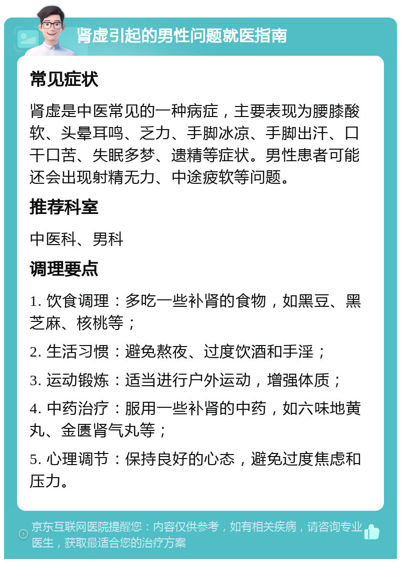 肾虚引起的男性问题就医指南 常见症状 肾虚是中医常见的一种病症，主要表现为腰膝酸软、头晕耳鸣、乏力、手脚冰凉、手脚出汗、口干口苦、失眠多梦、遗精等症状。男性患者可能还会出现射精无力、中途疲软等问题。 推荐科室 中医科、男科 调理要点 1. 饮食调理：多吃一些补肾的食物，如黑豆、黑芝麻、核桃等； 2. 生活习惯：避免熬夜、过度饮酒和手淫； 3. 运动锻炼：适当进行户外运动，增强体质； 4. 中药治疗：服用一些补肾的中药，如六味地黄丸、金匮肾气丸等； 5. 心理调节：保持良好的心态，避免过度焦虑和压力。