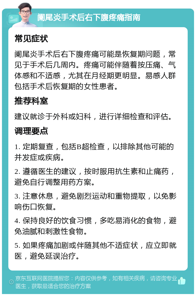 阑尾炎手术后右下腹疼痛指南 常见症状 阑尾炎手术后右下腹疼痛可能是恢复期问题，常见于手术后几周内。疼痛可能伴随着按压痛、气体感和不适感，尤其在月经期更明显。易感人群包括手术后恢复期的女性患者。 推荐科室 建议就诊于外科或妇科，进行详细检查和评估。 调理要点 1. 定期复查，包括B超检查，以排除其他可能的并发症或疾病。 2. 遵循医生的建议，按时服用抗生素和止痛药，避免自行调整用药方案。 3. 注意休息，避免剧烈运动和重物提取，以免影响伤口恢复。 4. 保持良好的饮食习惯，多吃易消化的食物，避免油腻和刺激性食物。 5. 如果疼痛加剧或伴随其他不适症状，应立即就医，避免延误治疗。