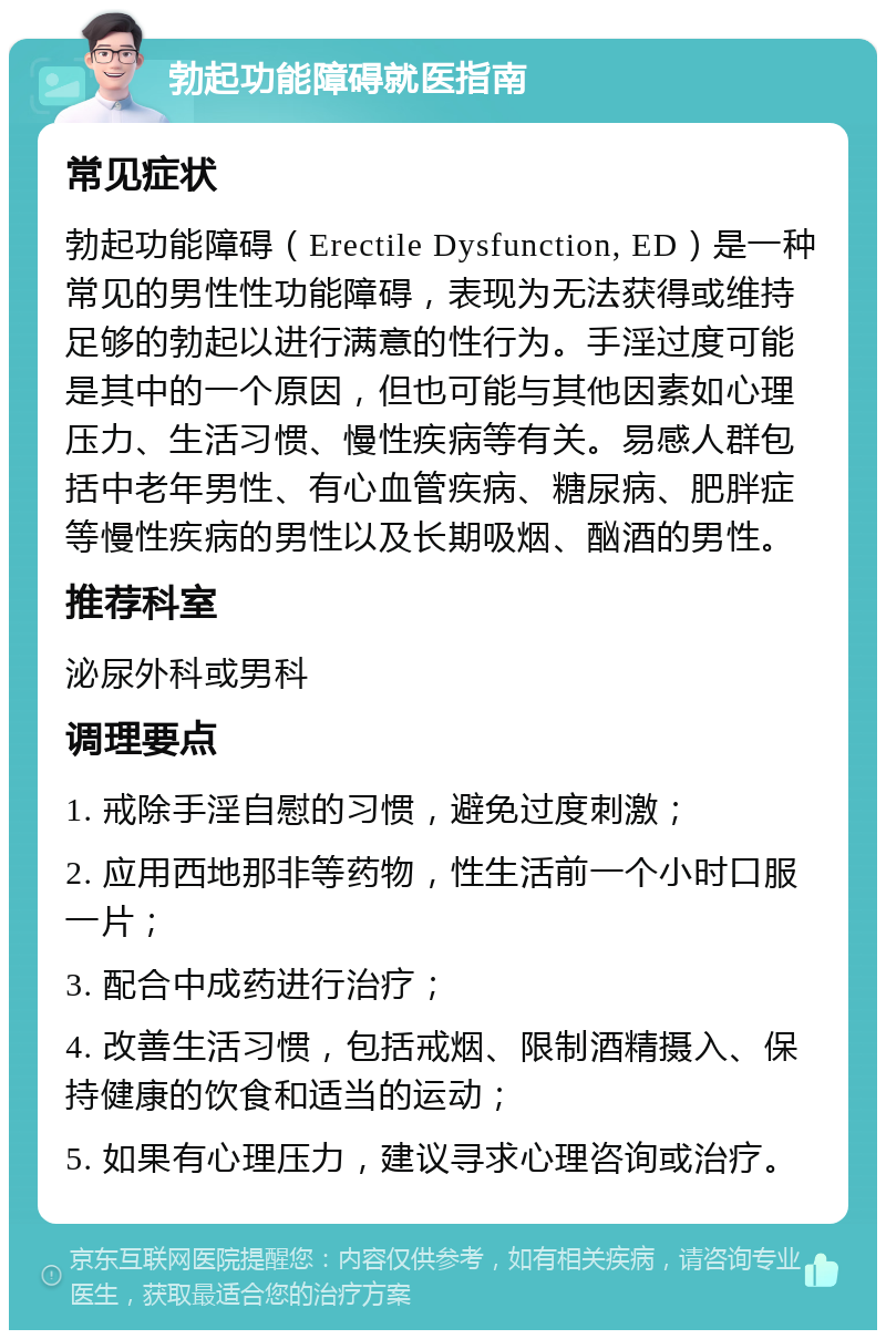 勃起功能障碍就医指南 常见症状 勃起功能障碍（Erectile Dysfunction, ED）是一种常见的男性性功能障碍，表现为无法获得或维持足够的勃起以进行满意的性行为。手淫过度可能是其中的一个原因，但也可能与其他因素如心理压力、生活习惯、慢性疾病等有关。易感人群包括中老年男性、有心血管疾病、糖尿病、肥胖症等慢性疾病的男性以及长期吸烟、酗酒的男性。 推荐科室 泌尿外科或男科 调理要点 1. 戒除手淫自慰的习惯，避免过度刺激； 2. 应用西地那非等药物，性生活前一个小时口服一片； 3. 配合中成药进行治疗； 4. 改善生活习惯，包括戒烟、限制酒精摄入、保持健康的饮食和适当的运动； 5. 如果有心理压力，建议寻求心理咨询或治疗。