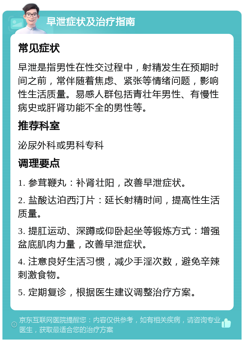 早泄症状及治疗指南 常见症状 早泄是指男性在性交过程中，射精发生在预期时间之前，常伴随着焦虑、紧张等情绪问题，影响性生活质量。易感人群包括青壮年男性、有慢性病史或肝肾功能不全的男性等。 推荐科室 泌尿外科或男科专科 调理要点 1. 参茸鞭丸：补肾壮阳，改善早泄症状。 2. 盐酸达泊西汀片：延长射精时间，提高性生活质量。 3. 提肛运动、深蹲或仰卧起坐等锻炼方式：增强盆底肌肉力量，改善早泄症状。 4. 注意良好生活习惯，减少手淫次数，避免辛辣刺激食物。 5. 定期复诊，根据医生建议调整治疗方案。