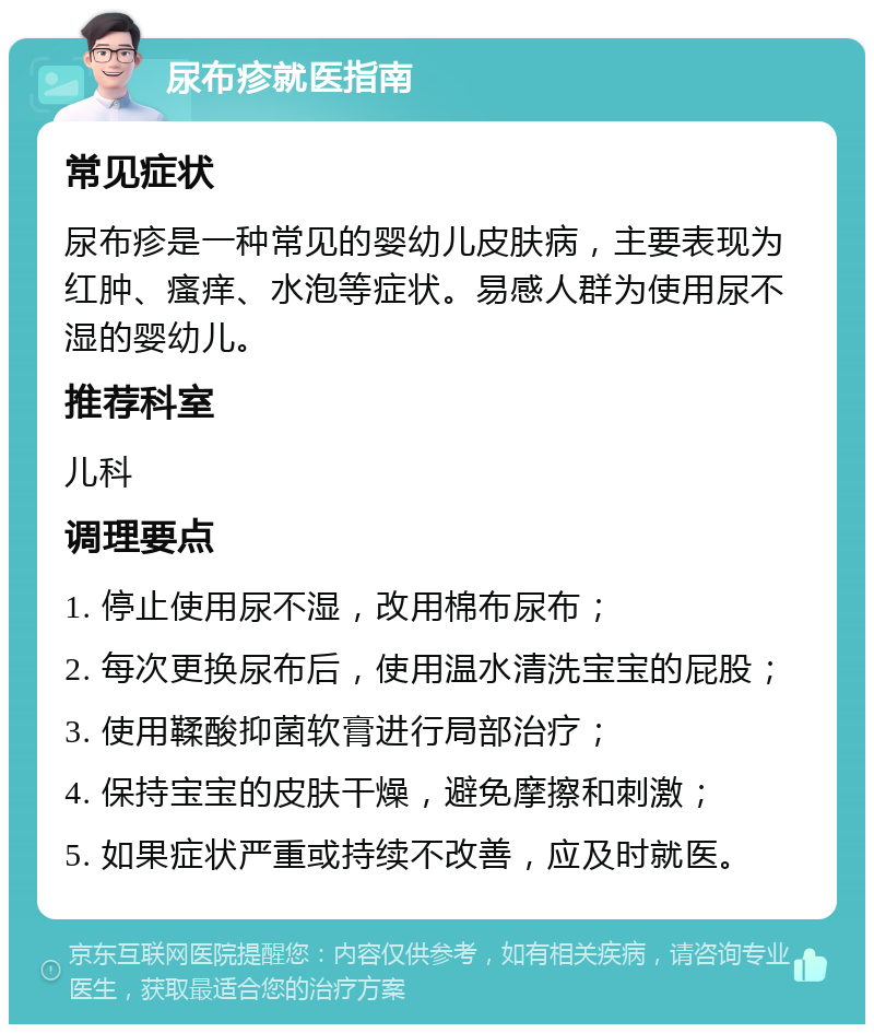 尿布疹就医指南 常见症状 尿布疹是一种常见的婴幼儿皮肤病，主要表现为红肿、瘙痒、水泡等症状。易感人群为使用尿不湿的婴幼儿。 推荐科室 儿科 调理要点 1. 停止使用尿不湿，改用棉布尿布； 2. 每次更换尿布后，使用温水清洗宝宝的屁股； 3. 使用鞣酸抑菌软膏进行局部治疗； 4. 保持宝宝的皮肤干燥，避免摩擦和刺激； 5. 如果症状严重或持续不改善，应及时就医。