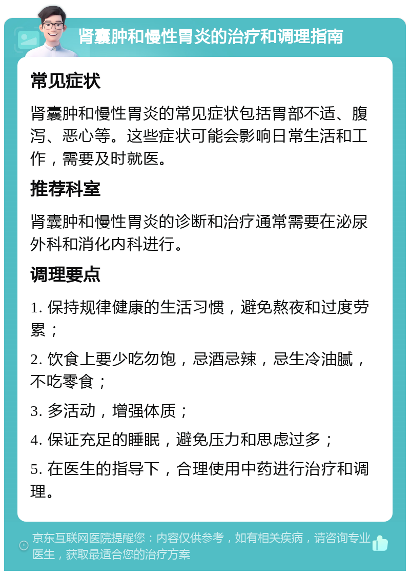 肾囊肿和慢性胃炎的治疗和调理指南 常见症状 肾囊肿和慢性胃炎的常见症状包括胃部不适、腹泻、恶心等。这些症状可能会影响日常生活和工作，需要及时就医。 推荐科室 肾囊肿和慢性胃炎的诊断和治疗通常需要在泌尿外科和消化内科进行。 调理要点 1. 保持规律健康的生活习惯，避免熬夜和过度劳累； 2. 饮食上要少吃勿饱，忌酒忌辣，忌生冷油腻，不吃零食； 3. 多活动，增强体质； 4. 保证充足的睡眠，避免压力和思虑过多； 5. 在医生的指导下，合理使用中药进行治疗和调理。